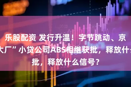 乐股配资 发行升温！字节跳动、京东等“大厂”小贷公司ABS相继获批，释放什么信号？