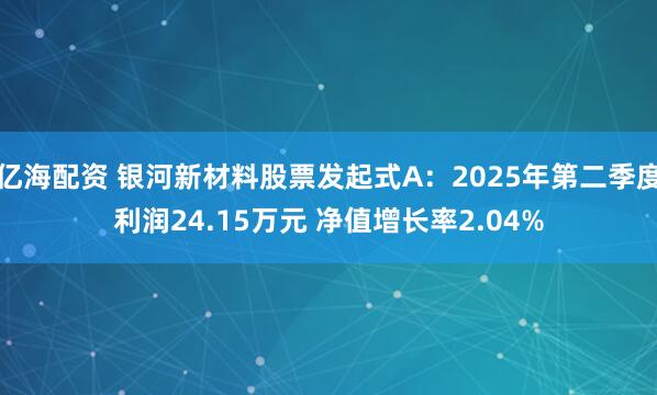 亿海配资 银河新材料股票发起式A：2025年第二季度利润24.15万元 净值增长率2.04%