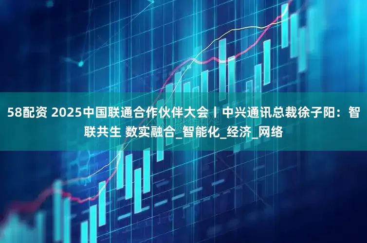 58配资 2025中国联通合作伙伴大会丨中兴通讯总裁徐子阳：智联共生 数实融合_智能化_经济_网络