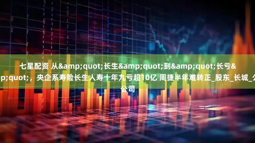七星配资 从"长生"到"长亏"，央企系寿险长生人寿十年九亏超10亿 周捷半年难转正_股东_长城_公司