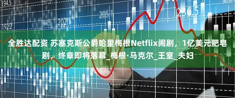 全胜达配资 苏塞克斯公爵哈里梅根Netflix闹剧，1亿美元肥皂剧，终章即将落幕_梅根·马克尔_王室_夫妇