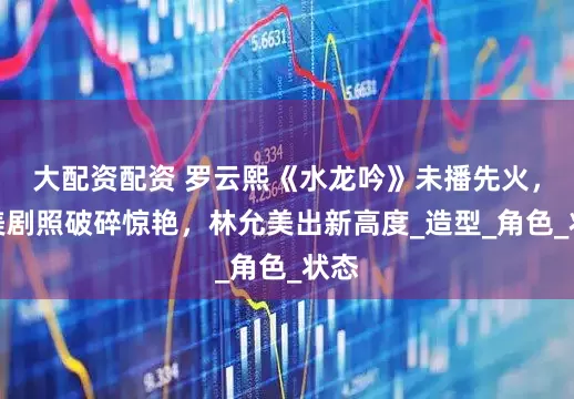大配资配资 罗云熙《水龙吟》未播先火，唯美剧照破碎惊艳，林允美出新高度_造型_角色_状态