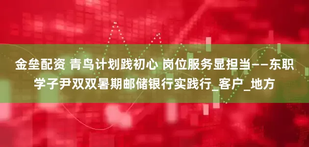 金垒配资 青鸟计划践初心 岗位服务显担当——东职学子尹双双暑期邮储银行实践行_客户_地方