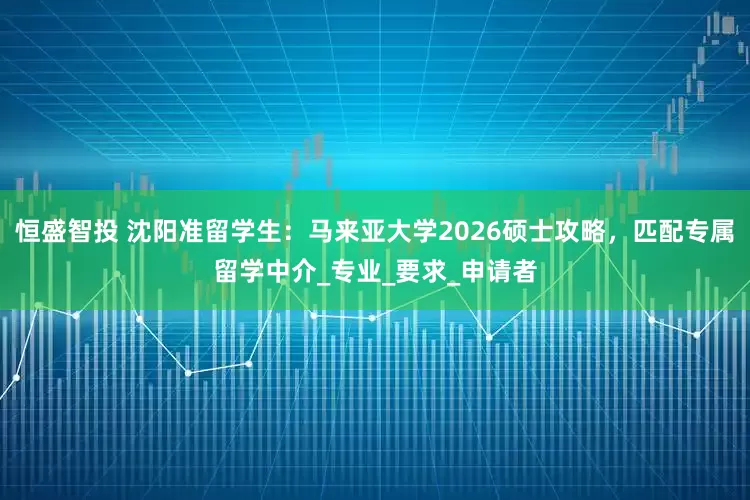 恒盛智投 沈阳准留学生：马来亚大学2026硕士攻略，匹配专属留学中介_专业_要求_申请者