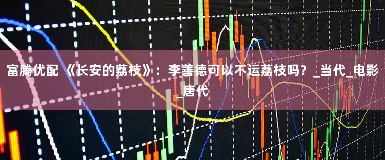 富腾优配 《长安的荔枝》：李善德可以不运荔枝吗？_当代_电影_唐代