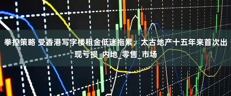 拳控策略 受香港写字楼租金低迷拖累，太古地产十五年来首次出现亏损_内地_零售_市场