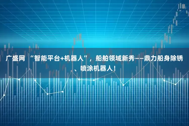 广盛网  “智能平台+机器人”，船舶领域新秀——鼎力船身除锈、喷涂机器人！