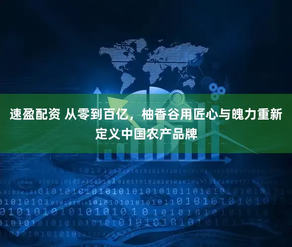 速盈配资 从零到百亿，柚香谷用匠心与魄力重新定义中国农产品牌