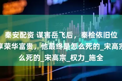 秦安配资 谋害岳飞后，秦桧依旧位高权重，尽享荣华富贵，他最终是怎么死的_宋高宗_权力_施全