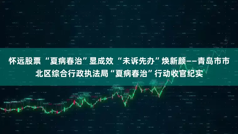 怀远股票 “夏病春治”显成效 “未诉先办”焕新颜——青岛市市北区综合行政执法局“夏病春治”行动收官纪实