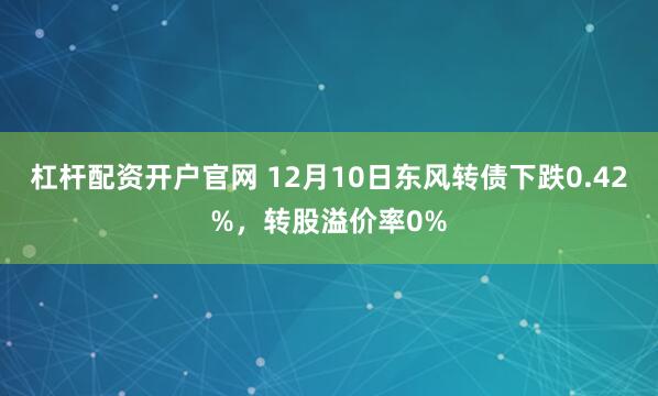 杠杆配资开户官网 12月10日东风转债下跌0.42%，转股溢价率0%