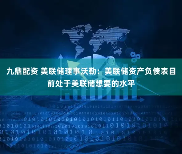 九鼎配资 美联储理事沃勒：美联储资产负债表目前处于美联储想要的水平