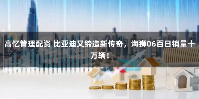 高忆管理配资 比亚迪又缔造新传奇，海狮06百日销量十万辆！