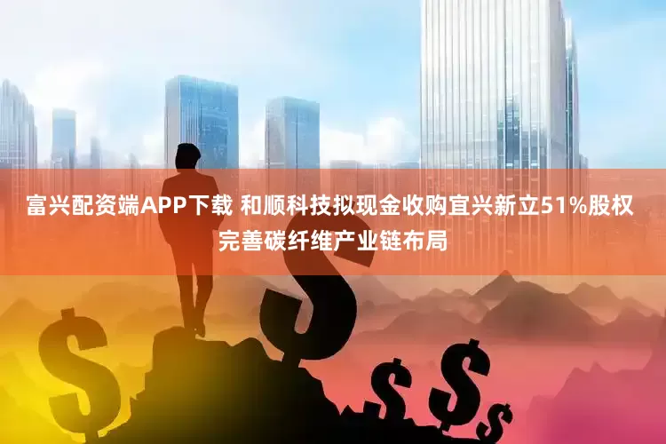 富兴配资端APP下载 和顺科技拟现金收购宜兴新立51%股权 完善碳纤维产业链布局
