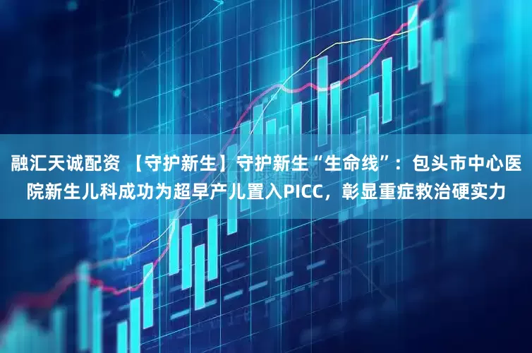 融汇天诚配资 【守护新生】守护新生“生命线”：包头市中心医院新生儿科成功为超早产儿置入PICC，彰显重症救治硬实力